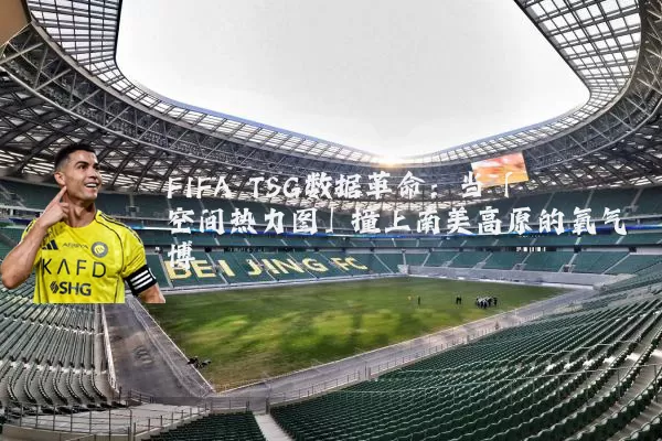 FIFA TSG数据革命:当「空间热力图」撞上南美高原的氧气博弈