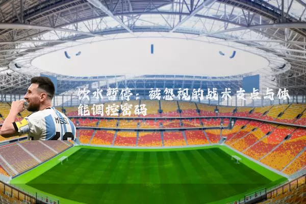饮水暂停:被忽视的战术支点与体能调控密码