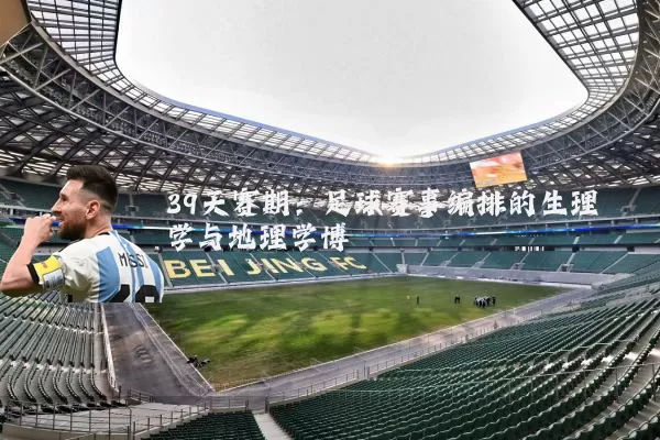 39天赛期:足球赛事编排的生理学与地理学博弈